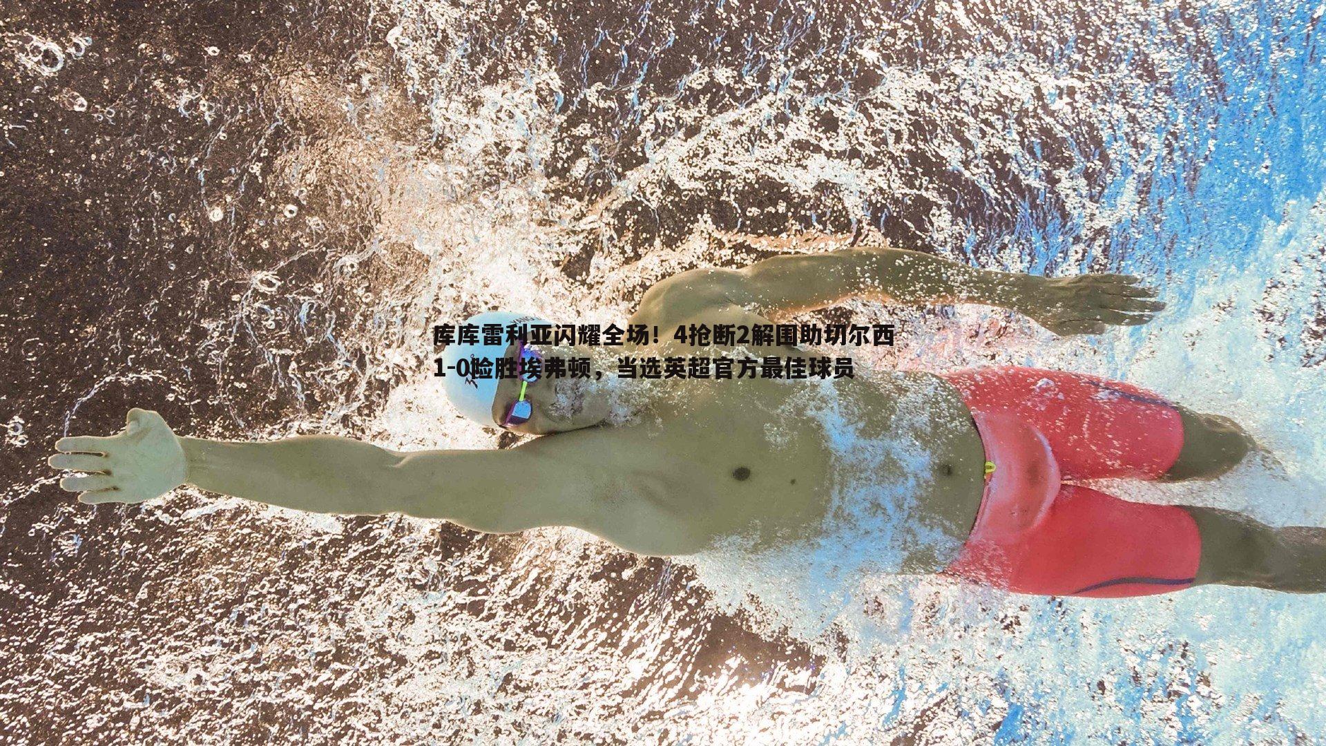 库库雷利亚闪耀全场！4抢断2解围助切尔西1-0险胜埃弗顿，当选英超官方最佳球员