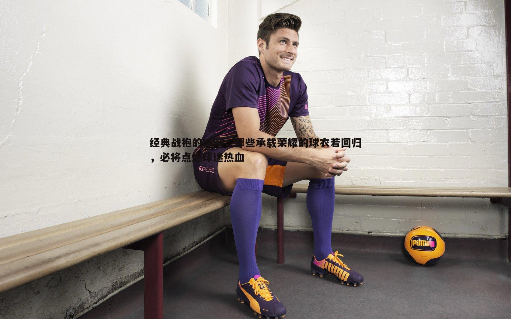 经典战袍的呼唤,那些承载荣耀的球衣若回归,必将点燃球迷热血