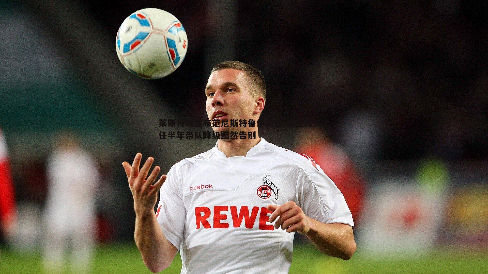 莱斯特城宣布范尼斯特鲁伊离任 荷兰教头上任半年带队降级黯然告别