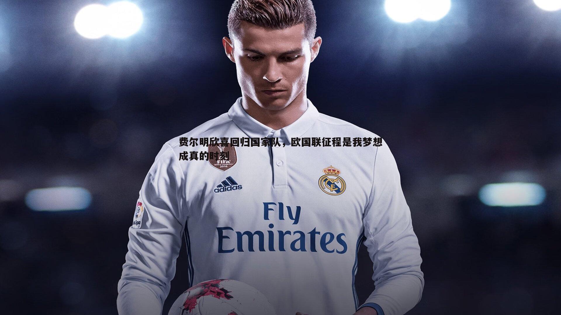 费尔明欣喜回归国家队，欧国联征程是我梦想成真的时刻